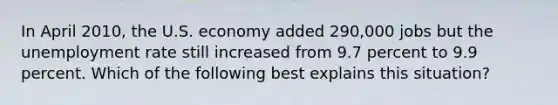 In April 2010, the U.S. economy added 290,000 jobs but the unemployment rate still increased from 9.7 percent to 9.9 percent. Which of the following best explains this situation?​