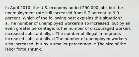 In April 2010, the U.S. economy added 290,000 jobs but the <a href='https://www.questionai.com/knowledge/kh7PJ5HsOk-unemployment-rate' class='anchor-knowledge'>unemployment rate</a> still increased from 9.7 percent to 9.9 percent. Which of the following best explains this situation?​ a.The number of unemployed workers also increased, but by an even greater percentage.​ b.The number of discouraged workers increased substantially.​ c.The number of illegal immigrants increased substantially.​ d.The number of unemployed workers also increased, but by a smaller percentage.​ e.​The size of the labor force shrunk.