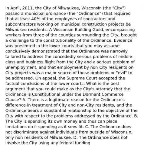 In April, 2011, the City of Milwaukee, Wisconsin (the "City") passed a municipal ordinance (the "Ordinance") that required that at least 40% of the employees of contractors and subcontractors working on municipal construction projects be Milwaukee residents. A Wisconsin Building Guild, encompassing workers from three of the counties surrounding the City, brought a challenge to the constitutionality of the Ordinance. Evidence was presented in the lower courts that you may assume conclusively demonstrated that the Ordinance was narrowly tailored to address the concededly serious problems of middle-class and business flight from the City and a serious problem of unemployment, and that employment by non-City residents on City projects was a major source of those problems or "evil" to be addressed. On appeal, the Supreme Court accepted the factual conclusions of the lower courts. What is the best argument that you could make as the City's attorney that the Ordinance is Constitutional under the Dormant Commerce Clause? A. There is a legitimate reason for the Ordinance's difference in treatment of City and non-City residents, and the Ordinance bears a substantial relationship to the objective of the City with respect to the problems addressed by the Ordinance. B. The City is spending its own money and thus can place limitations on it spending as it sees fit. C. The Ordinance does not discriminate against individuals from outside of Wisconsin, only non-residents of Milwaukee. D. The Ordinance does not involve the City using any federal funding.