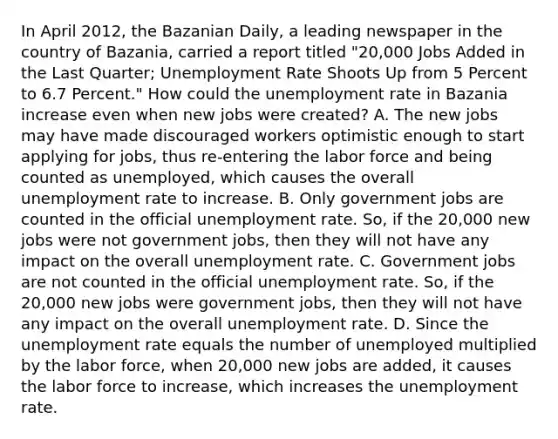 In April​ 2012, the Bazanian Daily​, a leading newspaper in the country of​ Bazania, carried a report titled "​20,000 Jobs Added in the Last​ Quarter; Unemployment Rate Shoots Up from 5 Percent to 6.7 Percent." How could the unemployment rate in Bazania increase even when new jobs were​ created? A. The new jobs may have made discouraged workers optimistic enough to start applying for​ jobs, thus​ re-entering the labor force and being counted as​ unemployed, which causes the overall unemployment rate to increase. B. Only government jobs are counted in the official unemployment rate.​ So, if the​ 20,000 new jobs were not government​ jobs, then they will not have any impact on the overall unemployment rate. C. Government jobs are not counted in the official unemployment rate.​ So, if the​ 20,000 new jobs were government​ jobs, then they will not have any impact on the overall unemployment rate. D. Since the unemployment rate equals the number of unemployed multiplied by the labor​ force, when​ 20,000 new jobs are​ added, it causes the labor force to​ increase, which increases the unemployment rate.