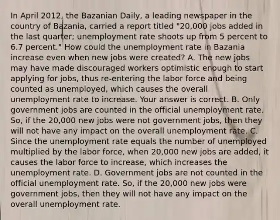 In April​ 2012, the Bazanian​ Daily, a leading newspaper in the country of​ Bazania, carried a report titled​ "20,000 jobs added in the last​ quarter; unemployment rate shoots up from 5 percent to 6.7​ percent." How could the unemployment rate in Bazania increase even when new jobs were​ created? A. The new jobs may have made discouraged workers optimistic enough to start applying for​ jobs, thus​ re-entering the labor force and being counted as​ unemployed, which causes the overall unemployment rate to increase. Your answer is correct. B. Only government jobs are counted in the official unemployment rate.​ So, if the​ 20,000 new jobs were not government​ jobs, then they will not have any impact on the overall unemployment rate. C. Since the unemployment rate equals the number of unemployed multiplied by the labor​ force, when​ 20,000 new jobs are​ added, it causes the labor force to​ increase, which increases the unemployment rate. D. Government jobs are not counted in the official unemployment rate.​ So, if the​ 20,000 new jobs were government​ jobs, then they will not have any impact on the overall unemployment rate.