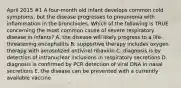 April 2015 #1 A four-month old infant develops common cold symptoms, but the disease progresses to pneumonia with inflammation in the bronchioles. Which of the following is TRUE concerning the most common cause of severe respiratory disease in infants? A. the disease will likely progress to a life-threatening encephalitis B. supportive therapy includes oxygen therapy with aerosolized antiviral ribavirin C. diagnosis is by detection of intranuclear inclusions in respiratory secretions D. diagnosis is confirmed by PCR detection of viral DNA in nasal secretions E. the disease can be prevented with a currently available vaccine