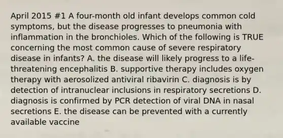 April 2015 #1 A four-month old infant develops common cold symptoms, but the disease progresses to pneumonia with inflammation in the bronchioles. Which of the following is TRUE concerning the most common cause of severe respiratory disease in infants? A. the disease will likely progress to a life-threatening encephalitis B. supportive therapy includes oxygen therapy with aerosolized antiviral ribavirin C. diagnosis is by detection of intranuclear inclusions in respiratory secretions D. diagnosis is confirmed by PCR detection of viral DNA in nasal secretions E. the disease can be prevented with a currently available vaccine