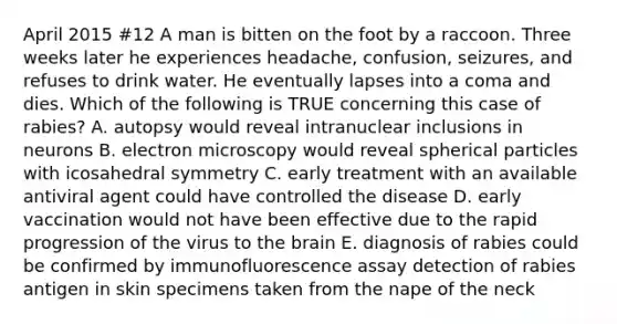 April 2015 #12 A man is bitten on the foot by a raccoon. Three weeks later he experiences headache, confusion, seizures, and refuses to drink water. He eventually lapses into a coma and dies. Which of the following is TRUE concerning this case of rabies? A. autopsy would reveal intranuclear inclusions in neurons B. electron microscopy would reveal spherical particles with icosahedral symmetry C. early treatment with an available antiviral agent could have controlled the disease D. early vaccination would not have been effective due to the rapid progression of the virus to the brain E. diagnosis of rabies could be confirmed by immunofluorescence assay detection of rabies antigen in skin specimens taken from the nape of the neck