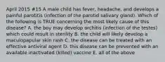 April 2015 #15 A male child has fever, headache, and develops a painful parotitis (infection of the parotid salivary gland). Which of the following is TRUE concerning the most likely cause of this disease? A. the boy may develop orchitis (infection of the testes) which could result in sterility B. the child will likely develop a maculopapular skin rash C. the disease can be treated with an effective antiviral agent D. this disease can be prevented with an available inactivated (killed) vaccine E. all of the above