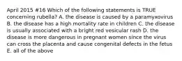 April 2015 #16 Which of the following statements is TRUE concerning rubella? A. the disease is caused by a paramyxovirus B. the disease has a high mortality rate in children C. the disease is usually associated with a bright red vesicular rash D. the disease is more dangerous in pregnant women since the virus can cross the placenta and cause congenital defects in the fetus E. all of the above