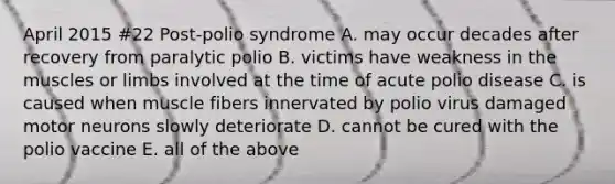 April 2015 #22 Post-polio syndrome A. may occur decades after recovery from paralytic polio B. victims have weakness in the muscles or limbs involved at the time of acute polio disease C. is caused when muscle fibers innervated by polio virus damaged motor neurons slowly deteriorate D. cannot be cured with the polio vaccine E. all of the above