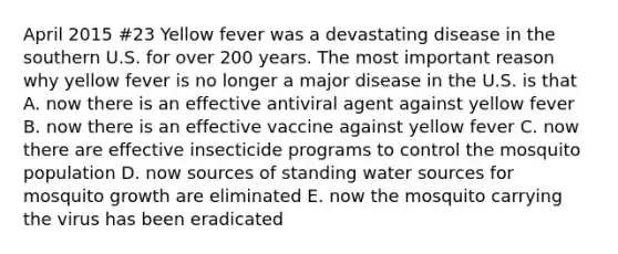 April 2015 #23 Yellow fever was a devastating disease in the southern U.S. for over 200 years. The most important reason why yellow fever is no longer a major disease in the U.S. is that A. now there is an effective antiviral agent against yellow fever B. now there is an effective vaccine against yellow fever C. now there are effective insecticide programs to control the mosquito population D. now sources of standing water sources for mosquito growth are eliminated E. now the mosquito carrying the virus has been eradicated