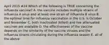 April 2015 #24 Which of the following is TRUE concerning the influenza vaccine? A. the vaccine includes multiple strains of influenza A virus and at least one strain of influenza B virus B. the optimal time for influenza vaccination in the U.S. is October and November C. both inactivated (killed) and live attenuated vaccines are available D. the effectiveness of the vaccine depends on the similarity of the vaccine viruses and the influenza strains circulating during the influenza season E. all of the above