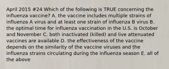 April 2015 #24 Which of the following is TRUE concerning the influenza vaccine? A. the vaccine includes multiple strains of influenza A virus and at least one strain of influenza B virus B. the optimal time for influenza vaccination in the U.S. is October and November C. both inactivated (killed) and live attenuated vaccines are available D. the effectiveness of the vaccine depends on the similarity of the vaccine viruses and the influenza strains circulating during the influenza season E. all of the above