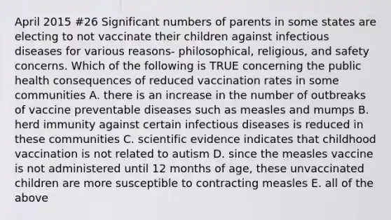 April 2015 #26 Significant numbers of parents in some states are electing to not vaccinate their children against infectious diseases for various reasons- philosophical, religious, and safety concerns. Which of the following is TRUE concerning the public health consequences of reduced vaccination rates in some communities A. there is an increase in the number of outbreaks of vaccine preventable diseases such as measles and mumps B. herd immunity against certain infectious diseases is reduced in these communities C. scientific evidence indicates that childhood vaccination is not related to autism D. since the measles vaccine is not administered until 12 months of age, these unvaccinated children are more susceptible to contracting measles E. all of the above