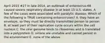 April 2015 #27 In late 2014, an outbreak of enterovirus-68 caused severe respiratory disease in at least 15 U.S. states. A few of the cases were associated with paralytic disease. Which of the following is TRUE concerning enteroviruses? A. they have an envelope, so they must be directly transmitted person to person B. at least part of their replication cycle occurs within the cell nucleus C. the viral genome binds to ribosomes and is translated into a polyprotein D. virions are unstable and cannot persist in the environment E. none of the above