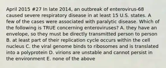 April 2015 #27 In late 2014, an outbreak of enterovirus-68 caused severe respiratory disease in at least 15 U.S. states. A few of the cases were associated with paralytic disease. Which of the following is TRUE concerning enteroviruses? A. they have an envelope, so they must be directly transmitted person to person B. at least part of their replication cycle occurs within the cell nucleus C. the viral genome binds to ribosomes and is translated into a polyprotein D. virions are unstable and cannot persist in the environment E. none of the above