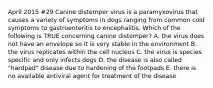 April 2015 #29 Canine distemper virus is a paramyxovirus that causes a variety of symptoms in dogs ranging from common cold symptoms to gastroenteritis to encephalitis. Which of the following is TRUE concerning canine distemper? A. the virus does not have an envelope so it is very stable in the environment B. the virus replicates within the cell nucleus C. the virus is species specific and only infects dogs D. the disease is also called "hardpad" disease due to hardening of the footpads E. there is no available antiviral agent for treatment of the disease