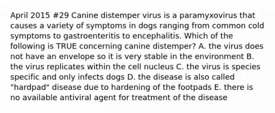 April 2015 #29 Canine distemper virus is a paramyxovirus that causes a variety of symptoms in dogs ranging from common cold symptoms to gastroenteritis to encephalitis. Which of the following is TRUE concerning canine distemper? A. the virus does not have an envelope so it is very stable in the environment B. the virus replicates within the cell nucleus C. the virus is species specific and only infects dogs D. the disease is also called "hardpad" disease due to hardening of the footpads E. there is no available antiviral agent for treatment of the disease