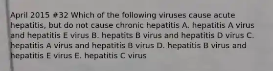 April 2015 #32 Which of the following viruses cause acute hepatitis, but do not cause chronic hepatitis A. hepatitis A virus and hepatitis E virus B. hepatits B virus and hepatitis D virus C. hepatitis A virus and hepatitis B virus D. hepatitis B virus and hepatitis E virus E. hepatitis C virus