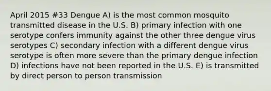 April 2015 #33 Dengue A) is the most common mosquito transmitted disease in the U.S. B) primary infection with one serotype confers immunity against the other three dengue virus serotypes C) secondary infection with a different dengue virus serotype is often more severe than the primary dengue infection D) infections have not been reported in the U.S. E) is transmitted by direct person to person transmission
