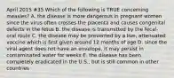 April 2015 #35 Which of the following is TRUE concerning measles? A. the disease is more dangerous in pregnant women since the virus often crosses the placenta and causes congenital defects in the fetus B. the disease is transmitted by the fecal-oral route C. the disease may be prevented by a live, attenuated vaccine which is first given around 12 months of age D. since the viral agent does not have an envelope, it may persist in contaminated water for weeks E. the disease has been completely eradicated in the U.S., but is still common in other countries