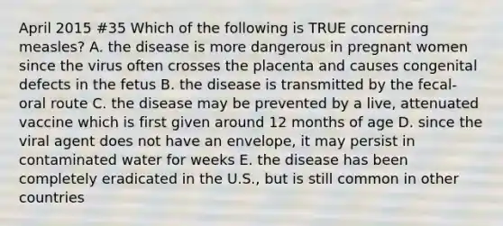 April 2015 #35 Which of the following is TRUE concerning measles? A. the disease is more dangerous in pregnant women since the virus often crosses the placenta and causes congenital defects in the fetus B. the disease is transmitted by the fecal-oral route C. the disease may be prevented by a live, attenuated vaccine which is first given around 12 months of age D. since the viral agent does not have an envelope, it may persist in contaminated water for weeks E. the disease has been completely eradicated in the U.S., but is still common in other countries