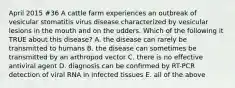 April 2015 #36 A cattle farm experiences an outbreak of vesicular stomatitis virus disease characterized by vesicular lesions in the mouth and on the udders. Which of the following it TRUE about this disease? A. the disease can rarely be transmitted to humans B. the disease can sometimes be transmitted by an arthropod vector C. there is no effective antiviral agent D. diagnosis can be confirmed by RT-PCR detection of viral RNA in infected tissues E. all of the above