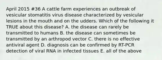 April 2015 #36 A cattle farm experiences an outbreak of vesicular stomatitis virus disease characterized by vesicular lesions in the mouth and on the udders. Which of the following it TRUE about this disease? A. the disease can rarely be transmitted to humans B. the disease can sometimes be transmitted by an arthropod vector C. there is no effective antiviral agent D. diagnosis can be confirmed by RT-PCR detection of viral RNA in infected tissues E. all of the above