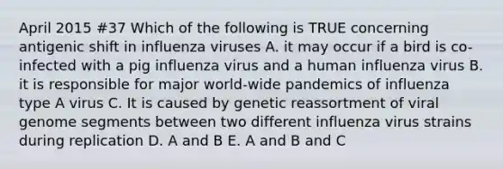 April 2015 #37 Which of the following is TRUE concerning antigenic shift in influenza viruses A. it may occur if a bird is co-infected with a pig influenza virus and a human influenza virus B. it is responsible for major world-wide pandemics of influenza type A virus C. It is caused by genetic reassortment of viral genome segments between two different influenza virus strains during replication D. A and B E. A and B and C