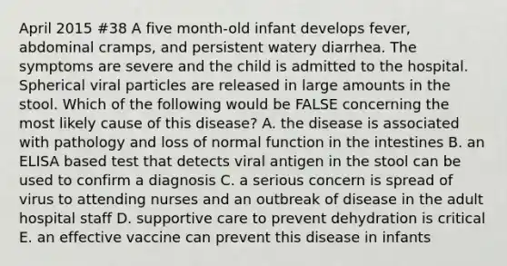 April 2015 #38 A five month-old infant develops fever, abdominal cramps, and persistent watery diarrhea. The symptoms are severe and the child is admitted to the hospital. Spherical viral particles are released in large amounts in the stool. Which of the following would be FALSE concerning the most likely cause of this disease? A. the disease is associated with pathology and loss of normal function in the intestines B. an ELISA based test that detects viral antigen in the stool can be used to confirm a diagnosis C. a serious concern is spread of virus to attending nurses and an outbreak of disease in the adult hospital staff D. supportive care to prevent dehydration is critical E. an effective vaccine can prevent this disease in infants