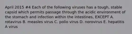 April 2015 #4 Each of the following viruses has a tough, stable capsid which permits passage through the acidic environment of the stomach and infection within the intestines, EXCEPT A. rotavirus B. measles virus C. polio virus D. norovirus E. hepatitis A virus