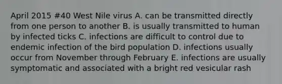 April 2015 #40 West Nile virus A. can be transmitted directly from one person to another B. is usually transmitted to human by infected ticks C. infections are difficult to control due to endemic infection of the bird population D. infections usually occur from November through February E. infections are usually symptomatic and associated with a bright red vesicular rash