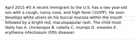 April 2015 #5 A recent immigrant to the U.S. has a two year-old son with a cough, runny nose, and high fever (103ºF). He soon develops white ulcers on his buccal mucosa within the mouth followed by a bright red, maculopapular rash. The child most likely has A. chickenpox B. rubella C. mumps D. measles E. erythema infectiosum (fifth disease)