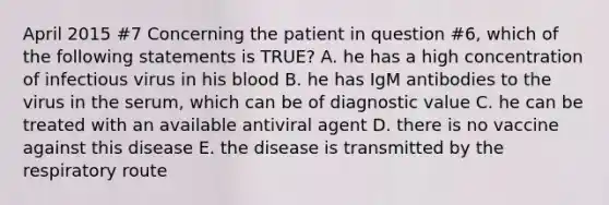 April 2015 #7 Concerning the patient in question #6, which of the following statements is TRUE? A. he has a high concentration of infectious virus in his blood B. he has IgM antibodies to the virus in the serum, which can be of diagnostic value C. he can be treated with an available antiviral agent D. there is no vaccine against this disease E. the disease is transmitted by the respiratory route