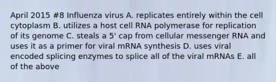 April 2015 #8 Influenza virus A. replicates entirely within the cell cytoplasm B. utilizes a host cell RNA polymerase for replication of its genome C. steals a 5' cap from cellular messenger RNA and uses it as a primer for viral mRNA synthesis D. uses viral encoded splicing enzymes to splice all of the viral mRNAs E. all of the above