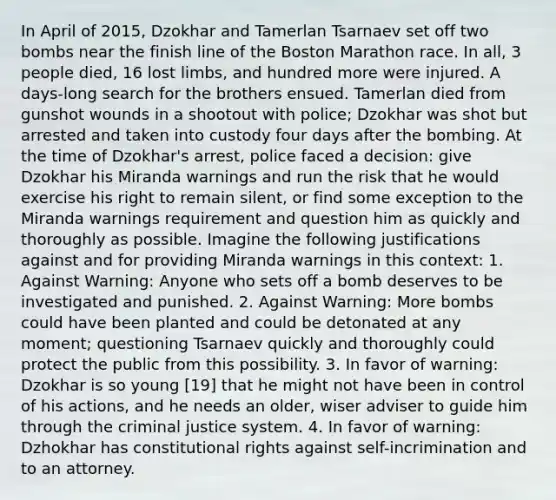 In April of 2015, Dzokhar and Tamerlan Tsarnaev set off two bombs near the finish line of the Boston Marathon race. In all, 3 people died, 16 lost limbs, and hundred more were injured. A days-long search for the brothers ensued. Tamerlan died from gunshot wounds in a shootout with police; Dzokhar was shot but arrested and taken into custody four days after the bombing. At the time of Dzokhar's arrest, police faced a decision: give Dzokhar his Miranda warnings and run the risk that he would exercise his right to remain silent, or find some exception to the Miranda warnings requirement and question him as quickly and thoroughly as possible. Imagine the following justifications against and for providing Miranda warnings in this context: 1. Against Warning: Anyone who sets off a bomb deserves to be investigated and punished. 2. Against Warning: More bombs could have been planted and could be detonated at any moment; questioning Tsarnaev quickly and thoroughly could protect the public from this possibility. 3. In favor of warning: Dzokhar is so young [19] that he might not have been in control of his actions, and he needs an older, wiser adviser to guide him through the criminal justice system. 4. In favor of warning: Dzhokhar has constitutional rights against self-incrimination and to an attorney.