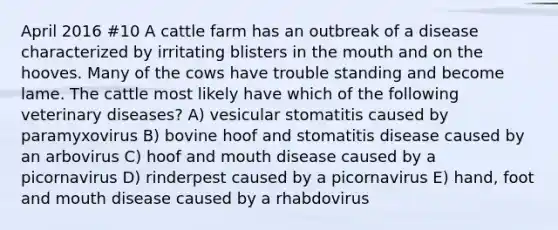 April 2016 #10 A cattle farm has an outbreak of a disease characterized by irritating blisters in the mouth and on the hooves. Many of the cows have trouble standing and become lame. The cattle most likely have which of the following veterinary diseases? A) vesicular stomatitis caused by paramyxovirus B) bovine hoof and stomatitis disease caused by an arbovirus C) hoof and mouth disease caused by a picornavirus D) rinderpest caused by a picornavirus E) hand, foot and mouth disease caused by a rhabdovirus