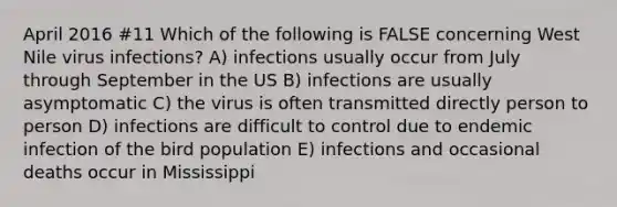 April 2016 #11 Which of the following is FALSE concerning West Nile virus infections? A) infections usually occur from July through September in the US B) infections are usually asymptomatic C) the virus is often transmitted directly person to person D) infections are difficult to control due to endemic infection of the bird population E) infections and occasional deaths occur in Mississippi