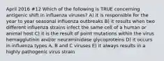 April 2016 #12 Which of the following is TRUE concerning antigenic shift in influenza viruses? A) it is responsible for the year to year seasonal influenza outbreaks B) it results when two different influenza strains infect the same cell of a human or animal host C) it is the result of point mutations within the virus hemagglutinin and/or neuraminidase glycoproteins D) it occurs in influenza types A, B and C viruses E) it always results in a highly pathogenic virus strain