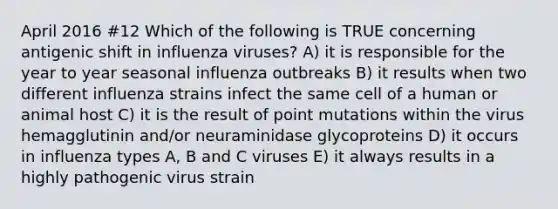 April 2016 #12 Which of the following is TRUE concerning antigenic shift in influenza viruses? A) it is responsible for the year to year seasonal influenza outbreaks B) it results when two different influenza strains infect the same cell of a human or animal host C) it is the result of point mutations within the virus hemagglutinin and/or neuraminidase glycoproteins D) it occurs in influenza types A, B and C viruses E) it always results in a highly pathogenic virus strain