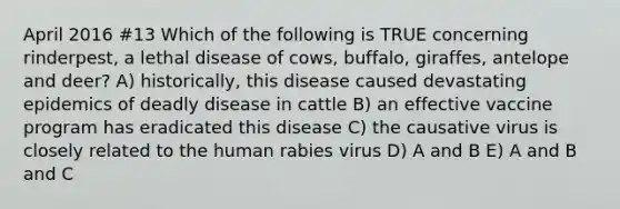 April 2016 #13 Which of the following is TRUE concerning rinderpest, a lethal disease of cows, buffalo, giraffes, antelope and deer? A) historically, this disease caused devastating epidemics of deadly disease in cattle B) an effective vaccine program has eradicated this disease C) the causative virus is closely related to the human rabies virus D) A and B E) A and B and C