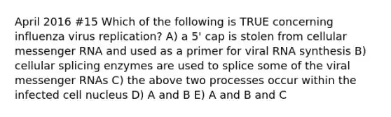 April 2016 #15 Which of the following is TRUE concerning influenza virus replication? A) a 5' cap is stolen from cellular messenger RNA and used as a primer for viral RNA synthesis B) cellular splicing enzymes are used to splice some of the viral messenger RNAs C) the above two processes occur within the infected cell nucleus D) A and B E) A and B and C