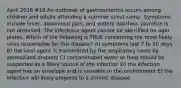 April 2016 #18 An outbreak of gastroenteritis occurs among children and adults attending a summer scout camp. Symptoms include fever, abdominal pain, and watery diarrhea. Jaundice is not observed. The infectious agent cannot be identified on agar plates. Which of the following is TRUE concerning the most likely virus responsible for this disease? A) symptoms last 7 to 10 days B) the viral agent is transmitted by the respiratory route by aerosolized droplets C) contaminated water or food should be suspected as a likely source of the infection D) the infection agent has an envelope and is unstable in the environment E) the infection will likely progress to a chronic disease