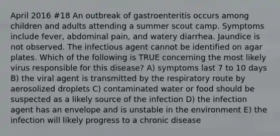 April 2016 #18 An outbreak of gastroenteritis occurs among children and adults attending a summer scout camp. Symptoms include fever, abdominal pain, and watery diarrhea. Jaundice is not observed. The infectious agent cannot be identified on agar plates. Which of the following is TRUE concerning the most likely virus responsible for this disease? A) symptoms last 7 to 10 days B) the viral agent is transmitted by the respiratory route by aerosolized droplets C) contaminated water or food should be suspected as a likely source of the infection D) the infection agent has an envelope and is unstable in the environment E) the infection will likely progress to a chronic disease