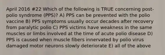 April 2016 #22 Which of the following is TRUE concerning post-polio syndrome (PPS)? A) PPS can be prevented with the polio vaccine B) PPS symptoms usually occur decades after recovery from paralytic polio C) PPS victims have weakness in the same muscles or limbs involved at the time of acute polio disease D) PPS is caused when muscle fibers innervated by polio virus damaged motor neurons slowly deteriorate E) all of the above