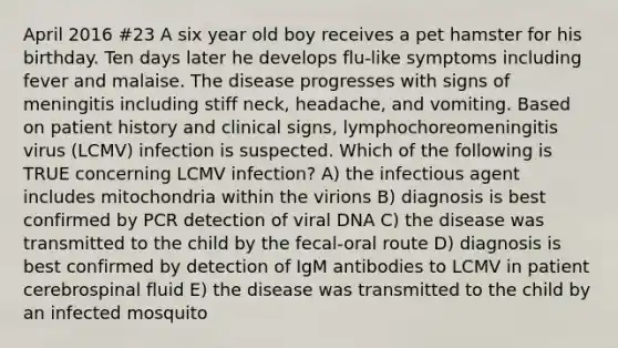 April 2016 #23 A six year old boy receives a pet hamster for his birthday. Ten days later he develops flu-like symptoms including fever and malaise. The disease progresses with signs of meningitis including stiff neck, headache, and vomiting. Based on patient history and clinical signs, lymphochoreomeningitis virus (LCMV) infection is suspected. Which of the following is TRUE concerning LCMV infection? A) the infectious agent includes mitochondria within the virions B) diagnosis is best confirmed by PCR detection of viral DNA C) the disease was transmitted to the child by the fecal-oral route D) diagnosis is best confirmed by detection of IgM antibodies to LCMV in patient cerebrospinal fluid E) the disease was transmitted to the child by an infected mosquito