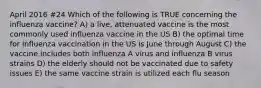 April 2016 #24 Which of the following is TRUE concerning the influenza vaccine? A) a live, attenuated vaccine is the most commonly used influenza vaccine in the US B) the optimal time for influenza vaccination in the US is June through August C) the vaccine includes both influenza A virus and influenza B virus strains D) the elderly should not be vaccinated due to safety issues E) the same vaccine strain is utilized each flu season