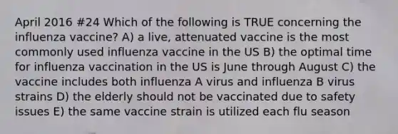 April 2016 #24 Which of the following is TRUE concerning the influenza vaccine? A) a live, attenuated vaccine is the most commonly used influenza vaccine in the US B) the optimal time for influenza vaccination in the US is June through August C) the vaccine includes both influenza A virus and influenza B virus strains D) the elderly should not be vaccinated due to safety issues E) the same vaccine strain is utilized each flu season