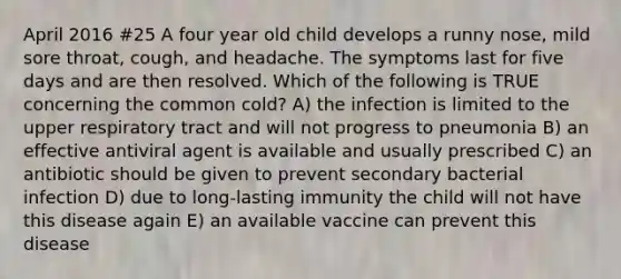 April 2016 #25 A four year old child develops a runny nose, mild sore throat, cough, and headache. The symptoms last for five days and are then resolved. Which of the following is TRUE concerning the common cold? A) the infection is limited to the upper respiratory tract and will not progress to pneumonia B) an effective antiviral agent is available and usually prescribed C) an antibiotic should be given to prevent secondary bacterial infection D) due to long-lasting immunity the child will not have this disease again E) an available vaccine can prevent this disease