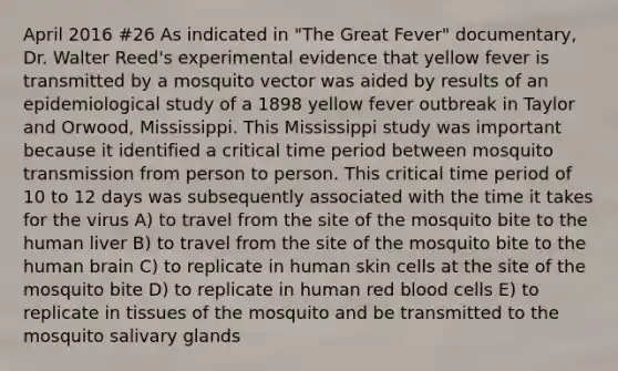 April 2016 #26 As indicated in "The Great Fever" documentary, Dr. Walter Reed's experimental evidence that yellow fever is transmitted by a mosquito vector was aided by results of an epidemiological study of a 1898 yellow fever outbreak in Taylor and Orwood, Mississippi. This Mississippi study was important because it identified a critical time period between mosquito transmission from person to person. This critical time period of 10 to 12 days was subsequently associated with the time it takes for the virus A) to travel from the site of the mosquito bite to the human liver B) to travel from the site of the mosquito bite to the human brain C) to replicate in human skin cells at the site of the mosquito bite D) to replicate in human red blood cells E) to replicate in tissues of the mosquito and be transmitted to the mosquito salivary glands