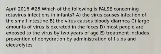 April 2016 #28 Which of the following is FALSE concerning rotavirus infections in infants? A) the virus causes infection of the small intestine B) the virus causes bloody diarrhea C) large amounts of virus is excreted in the feces D) most people are exposed to the virus by two years of age E) treatment includes prevention of dehydration by administration of fluids and electrolytes