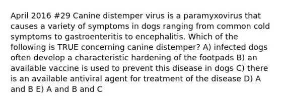 April 2016 #29 Canine distemper virus is a paramyxovirus that causes a variety of symptoms in dogs ranging from common cold symptoms to gastroenteritis to encephalitis. Which of the following is TRUE concerning canine distemper? A) infected dogs often develop a characteristic hardening of the footpads B) an available vaccine is used to prevent this disease in dogs C) there is an available antiviral agent for treatment of the disease D) A and B E) A and B and C