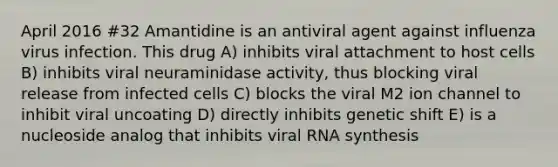 April 2016 #32 Amantidine is an antiviral agent against influenza virus infection. This drug A) inhibits viral attachment to host cells B) inhibits viral neuraminidase activity, thus blocking viral release from infected cells C) blocks the viral M2 ion channel to inhibit viral uncoating D) directly inhibits genetic shift E) is a nucleoside analog that inhibits viral RNA synthesis